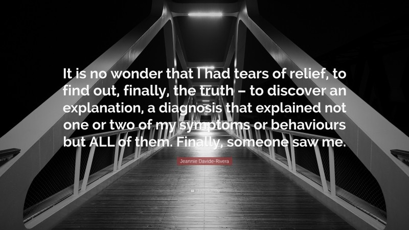 Jeannie Davide-Rivera Quote: “It is no wonder that I had tears of relief, to find out, finally, the truth – to discover an explanation, a diagnosis that explained not one or two of my symptoms or behaviours but ALL of them. Finally, someone saw me.”