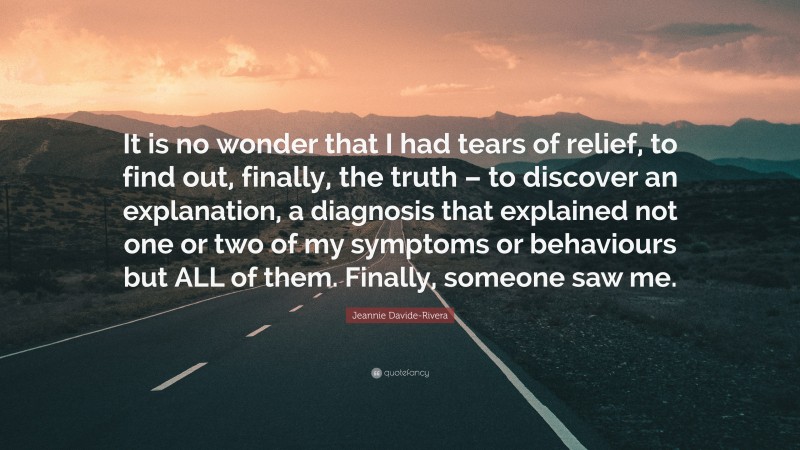 Jeannie Davide-Rivera Quote: “It is no wonder that I had tears of relief, to find out, finally, the truth – to discover an explanation, a diagnosis that explained not one or two of my symptoms or behaviours but ALL of them. Finally, someone saw me.”