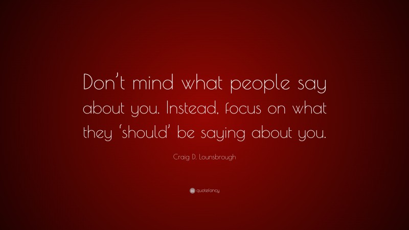 Craig D. Lounsbrough Quote: “Don’t mind what people say about you. Instead, focus on what they ‘should’ be saying about you.”