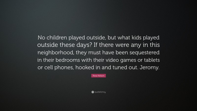 Resa Nelson Quote: “No children played outside, but what kids played outside these days? If there were any in this neighborhood, they must have been sequestered in their bedrooms with their video games or tablets or cell phones, hooked in and tuned out. Jeromy.”