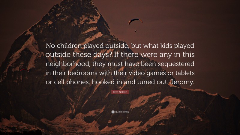 Resa Nelson Quote: “No children played outside, but what kids played outside these days? If there were any in this neighborhood, they must have been sequestered in their bedrooms with their video games or tablets or cell phones, hooked in and tuned out. Jeromy.”