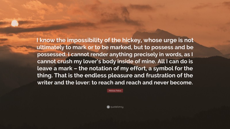 Melissa Febos Quote: “I know the impossibility of the hickey, whose urge is not ultimately to mark or to be marked, but to possess and be possessed. I cannot render anything precisely in words, as I cannot crush my lover’s body inside of mine. All I can do is leave a mark – the notation of my effort, a symbol for the thing. That is the endless pleasure and frustration of the writer and the lover: to reach and reach and never become.”