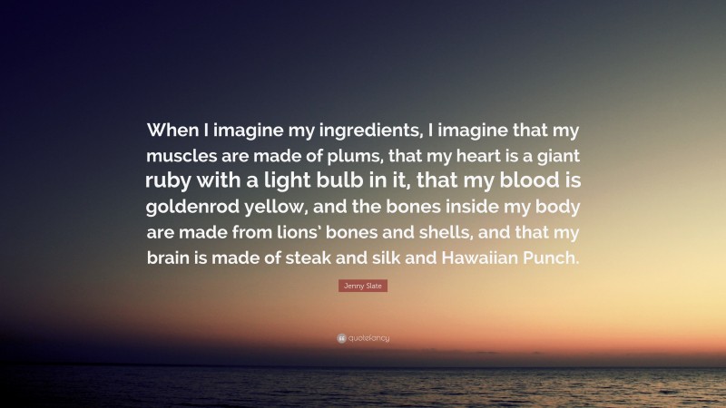 Jenny Slate Quote: “When I imagine my ingredients, I imagine that my muscles are made of plums, that my heart is a giant ruby with a light bulb in it, that my blood is goldenrod yellow, and the bones inside my body are made from lions’ bones and shells, and that my brain is made of steak and silk and Hawaiian Punch.”