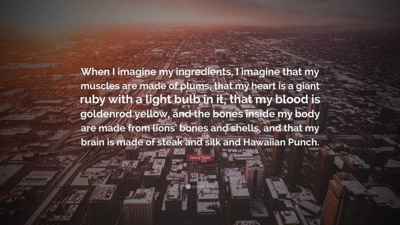 Jenny Slate Quote: “When I imagine my ingredients, I imagine that my muscles are made of plums, that my heart is a giant ruby with a light bulb in it, that my blood is goldenrod yellow, and the bones inside my body are made from lions’ bones and shells, and that my brain is made of steak and silk and Hawaiian Punch.”