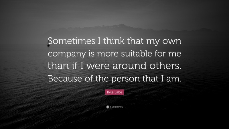 Kyle Labe Quote: “Sometimes I think that my own company is more suitable for me than if I were around others. Because of the person that I am.”