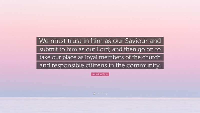 John R.W. Stott Quote: “We must trust in him as our Saviour and submit to him as our Lord; and then go on to take our place as loyal members of the church and responsible citizens in the community.”