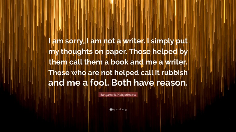 Bangambiki Habyarimana Quote: “I am sorry, I am not a writer. I simply put my thoughts on paper. Those helped by them call them a book and me a writer. Those who are not helped call it rubbish and me a fool. Both have reason.”