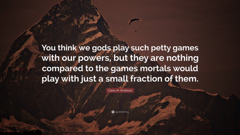 Claire M. Andrews Quote: “You think we gods play such petty games with our powers, but they are nothing compared to the games mortals would play with just a small fraction of them.”
