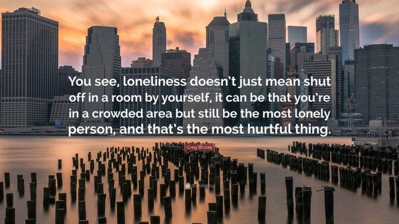 Greg Brooks Quote: “You see, loneliness doesn’t just mean shut off in a room by yourself, it can be that you’re in a crowded area but still be the most lonely person, and that’s the most hurtful thing.”