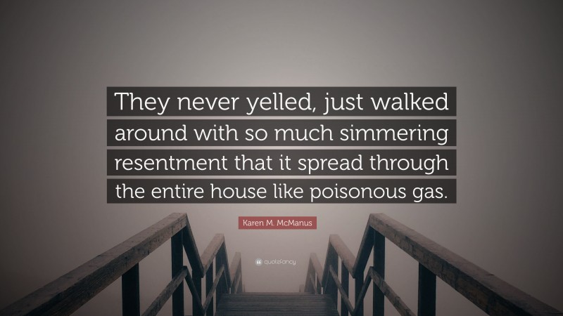 Karen M. McManus Quote: “They never yelled, just walked around with so much simmering resentment that it spread through the entire house like poisonous gas.”