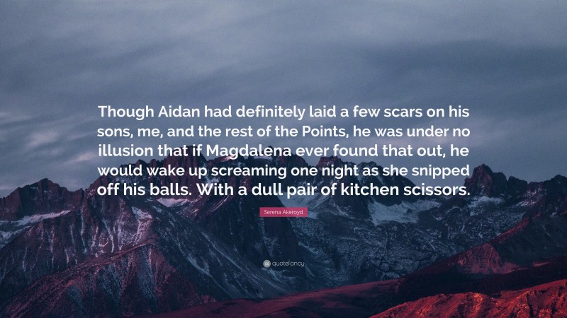 Serena Akeroyd Quote: “Though Aidan had definitely laid a few scars on his sons, me, and the rest of the Points, he was under no illusion that if Magdalena ever found that out, he would wake up screaming one night as she snipped off his balls. With a dull pair of kitchen scissors.”