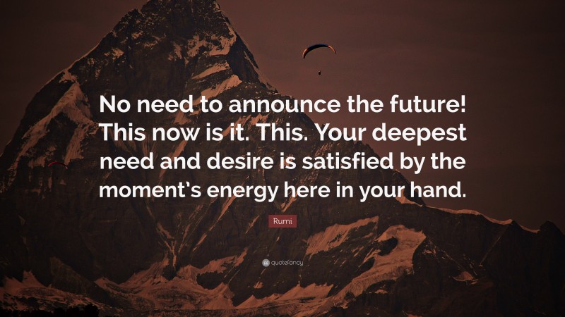 Rumi Quote: “No need to announce the future! This now is it. This. Your deepest need and desire is satisfied by the moment’s energy here in your hand.”