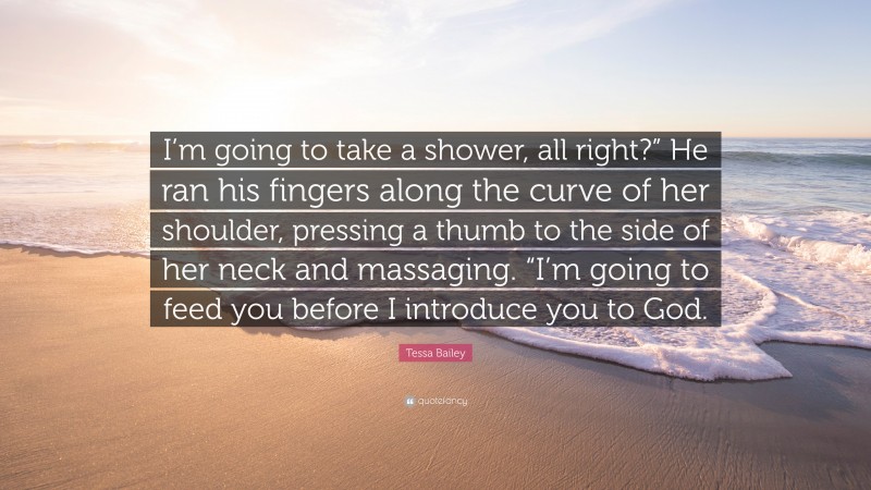 Tessa Bailey Quote: “I’m going to take a shower, all right?” He ran his fingers along the curve of her shoulder, pressing a thumb to the side of her neck and massaging. “I’m going to feed you before I introduce you to God.”