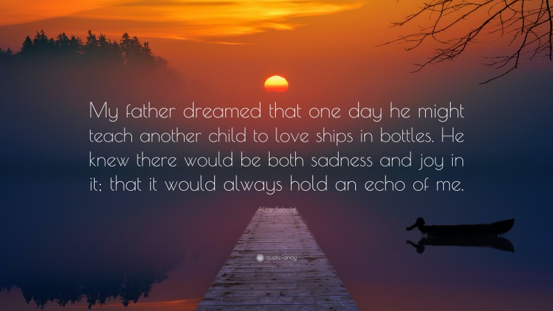 Alice Sebold Quote: “My father dreamed that one day he might teach another child to love ships in bottles. He knew there would be both sadness and joy in it; that it would always hold an echo of me.”