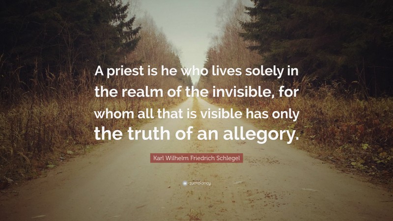 Karl Wilhelm Friedrich Schlegel Quote: “A priest is he who lives solely in the realm of the invisible, for whom all that is visible has only the truth of an allegory.”