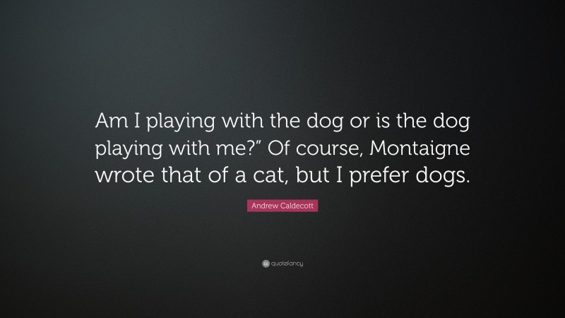 Andrew Caldecott Quote: “Am I playing with the dog or is the dog playing with me?” Of course, Montaigne wrote that of a cat, but I prefer dogs.”