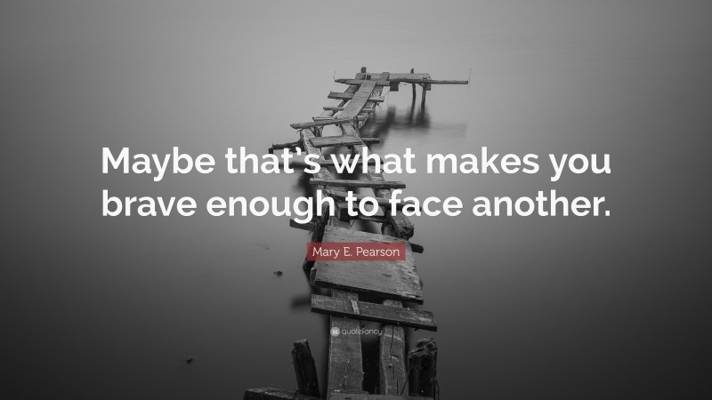 Mary E. Pearson Quote: “Maybe that’s what makes you brave enough to face another.”