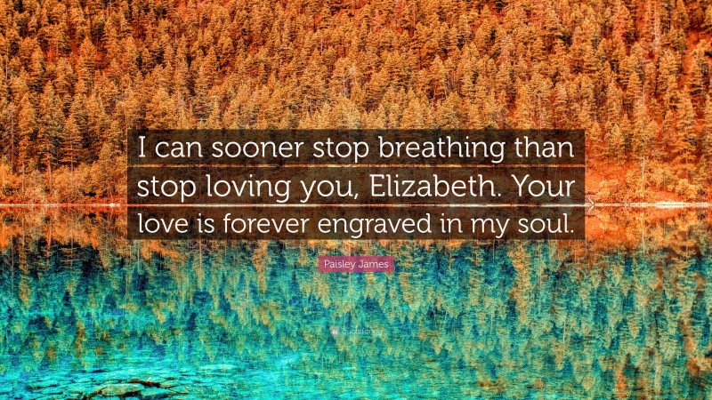 Paisley James Quote: “I can sooner stop breathing than stop loving you, Elizabeth. Your love is forever engraved in my soul.”