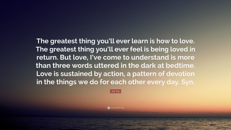 A.E. Via Quote: “The greatest thing you’ll ever learn is how to love. The greatest thing you’ll ever feel is being loved in return. But love, I’ve come to understand is more than three words uttered in the dark at bedtime. Love is sustained by action, a pattern of devotion in the things we do for each other every day. Syn.”