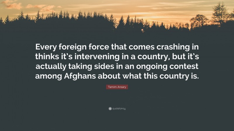 Tamim Ansary Quote: “Every foreign force that comes crashing in thinks it’s intervening in a country, but it’s actually taking sides in an ongoing contest among Afghans about what this country is.”
