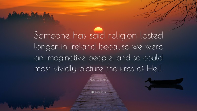 Niall Williams Quote: “Someone has said religion lasted longer in Ireland because we were an imaginative people, and so could most vividly picture the fires of Hell.”