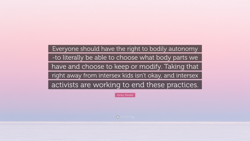 Ashley Mardell Quote: “Everyone should have the right to bodily autonomy -to literally be able to choose what body parts we have and choose to keep or modify. Taking that right away from intersex kids isn’t okay, and intersex activists are working to end these practices.”