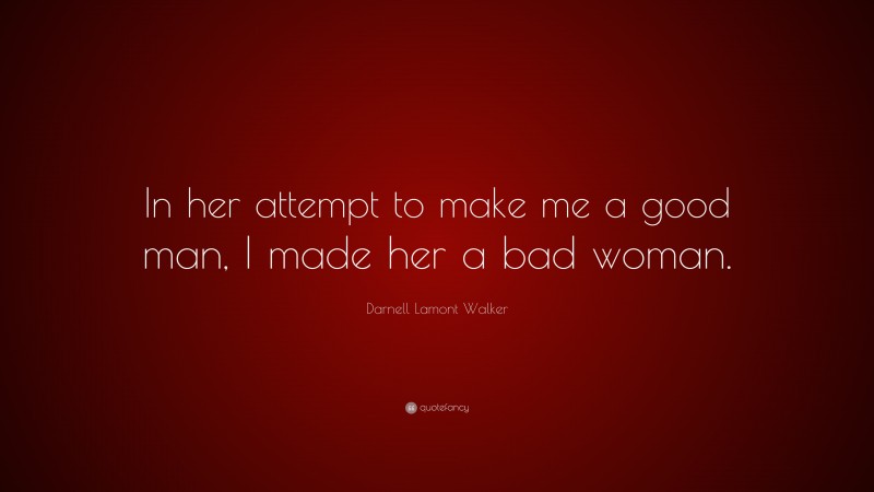 Darnell Lamont Walker Quote: “In her attempt to make me a good man, I made her a bad woman.”