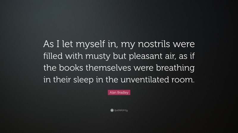 Alan Bradley Quote: “As I let myself in, my nostrils were filled with musty but pleasant air, as if the books themselves were breathing in their sleep in the unventilated room.”