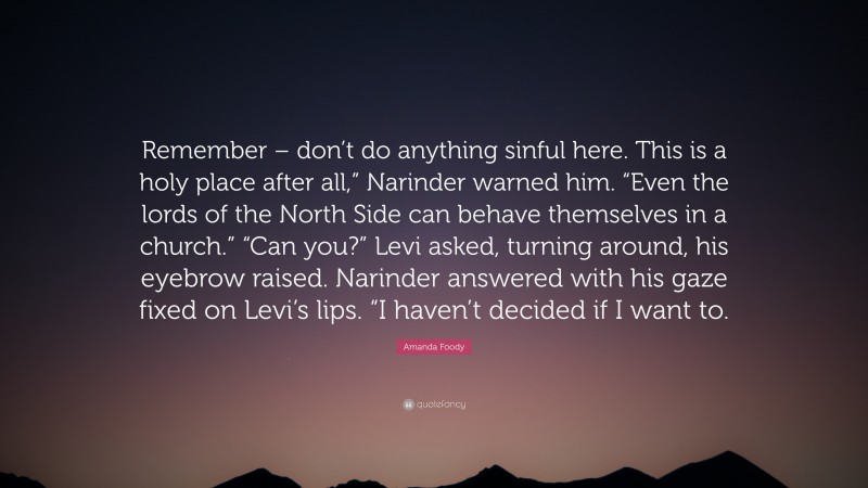 Amanda Foody Quote: “Remember – don’t do anything sinful here. This is a holy place after all,” Narinder warned him. “Even the lords of the North Side can behave themselves in a church.” “Can you?” Levi asked, turning around, his eyebrow raised. Narinder answered with his gaze fixed on Levi’s lips. “I haven’t decided if I want to.”