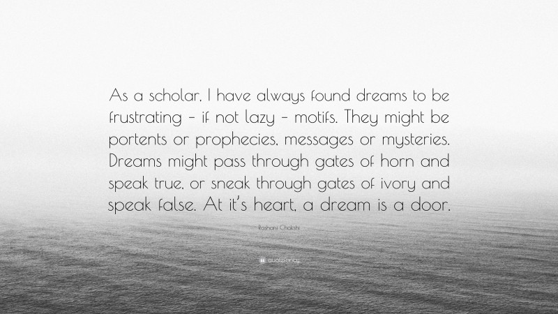 Roshani Chokshi Quote: “As a scholar, I have always found dreams to be frustrating – if not lazy – motifs. They might be portents or prophecies, messages or mysteries. Dreams might pass through gates of horn and speak true, or sneak through gates of ivory and speak false. At it’s heart, a dream is a door.”