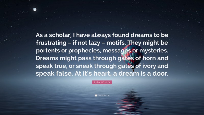 Roshani Chokshi Quote: “As a scholar, I have always found dreams to be frustrating – if not lazy – motifs. They might be portents or prophecies, messages or mysteries. Dreams might pass through gates of horn and speak true, or sneak through gates of ivory and speak false. At it’s heart, a dream is a door.”