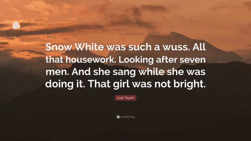 Jodi Taylor Quote: “Snow White was such a wuss. All that housework. Looking after seven men. And she sang while she was doing it. That girl was not bright.”