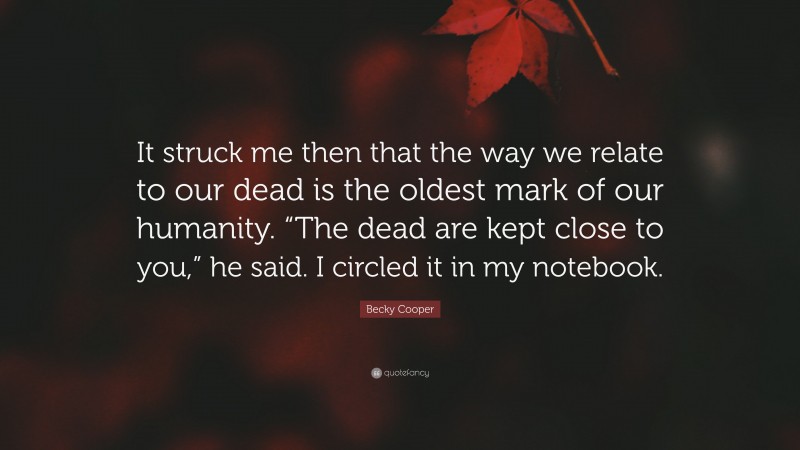 Becky Cooper Quote: “It struck me then that the way we relate to our dead is the oldest mark of our humanity. “The dead are kept close to you,” he said. I circled it in my notebook.”