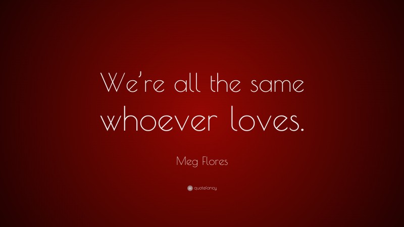 Meg Flores Quote: “We’re all the same whoever loves.”