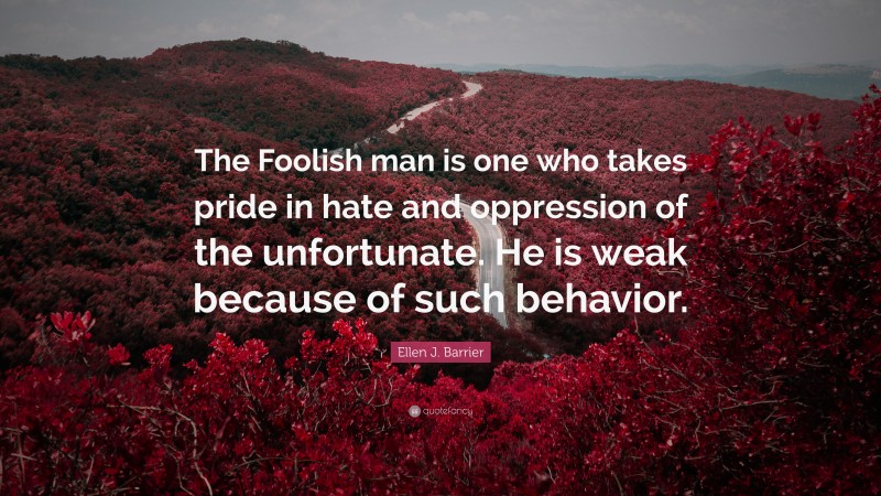 Ellen J. Barrier Quote: “The Foolish man is one who takes pride in hate and oppression of the unfortunate. He is weak because of such behavior.”