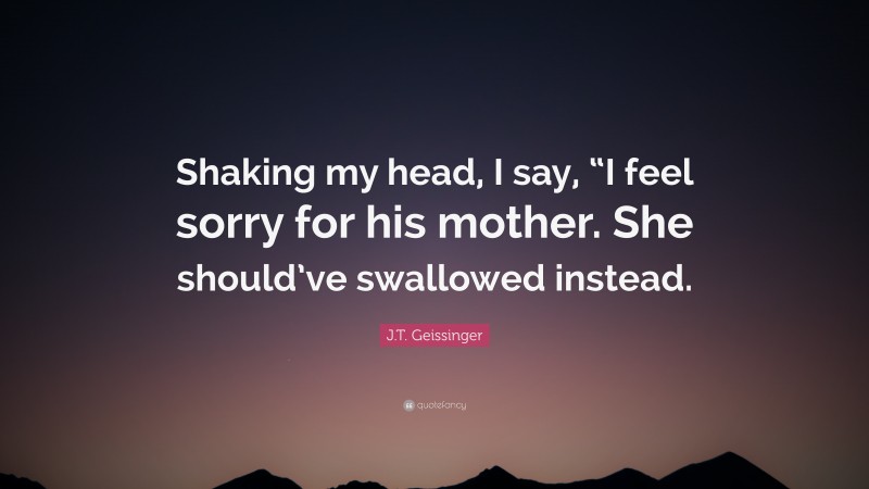 J.T. Geissinger Quote: “Shaking my head, I say, “I feel sorry for his mother. She should’ve swallowed instead.”