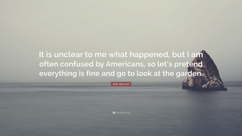 Abbi Waxman Quote: “It is unclear to me what happened, but I am often confused by Americans, so let’s pretend everything is fine and go to look at the garden.”