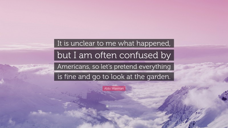 Abbi Waxman Quote: “It is unclear to me what happened, but I am often confused by Americans, so let’s pretend everything is fine and go to look at the garden.”