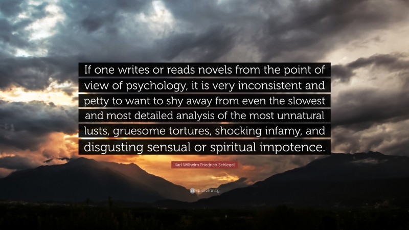 Karl Wilhelm Friedrich Schlegel Quote: “If one writes or reads novels from the point of view of psychology, it is very inconsistent and petty to want to shy away from even the slowest and most detailed analysis of the most unnatural lusts, gruesome tortures, shocking infamy, and disgusting sensual or spiritual impotence.”