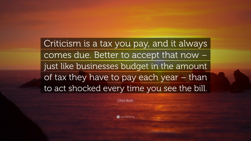 Chris Bosh Quote: “Criticism is a tax you pay, and it always comes due. Better to accept that now – just like businesses budget in the amount of tax they have to pay each year – than to act shocked every time you see the bill.”