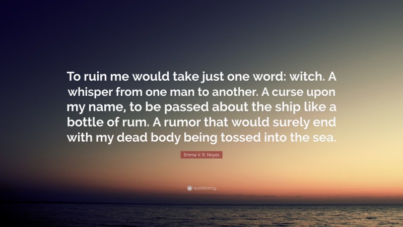 Emma V. R. Noyes Quote: “To ruin me would take just one word: witch. A whisper from one man to another. A curse upon my name, to be passed about the ship like a bottle of rum. A rumor that would surely end with my dead body being tossed into the sea.”