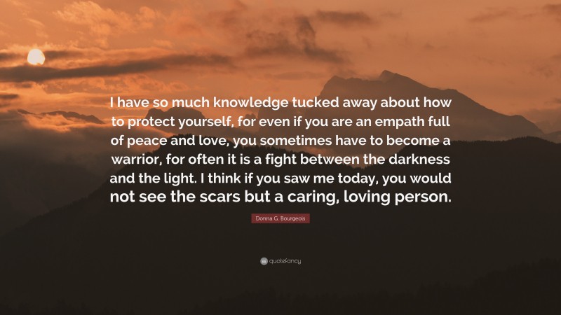 Donna G. Bourgeois Quote: “I have so much knowledge tucked away about how to protect yourself, for even if you are an empath full of peace and love, you sometimes have to become a warrior, for often it is a fight between the darkness and the light. I think if you saw me today, you would not see the scars but a caring, loving person.”