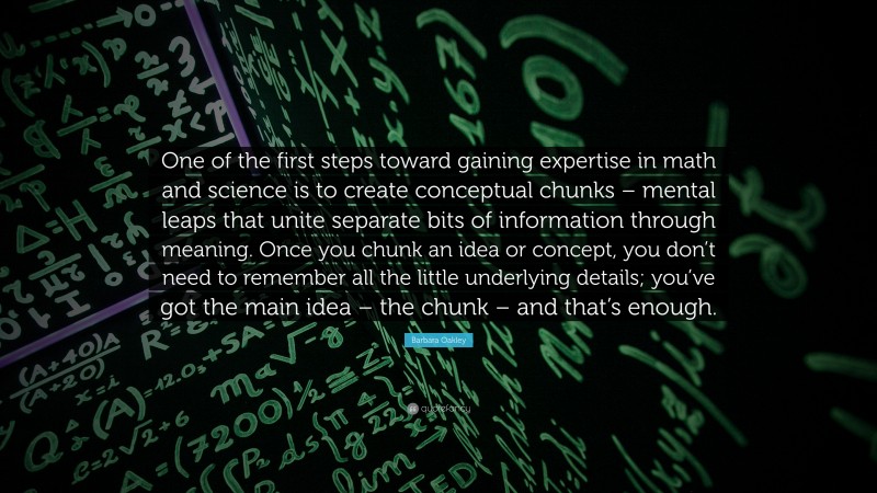 Barbara Oakley Quote: “One of the first steps toward gaining expertise in math and science is to create conceptual chunks – mental leaps that unite separate bits of information through meaning. Once you chunk an idea or concept, you don’t need to remember all the little underlying details; you’ve got the main idea – the chunk – and that’s enough.”