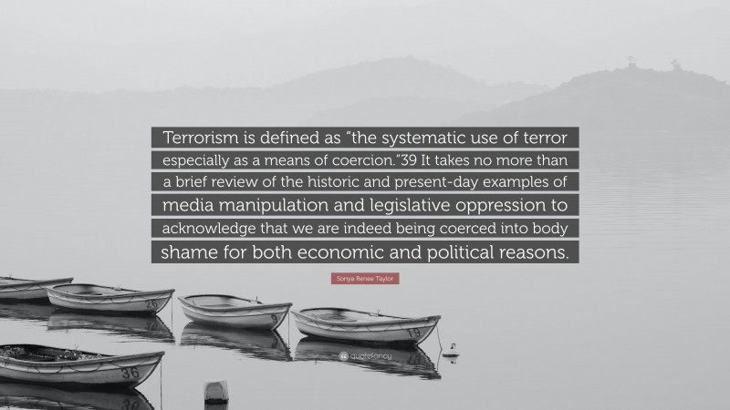 Sonya Renee Taylor Quote: “Terrorism is defined as “the systematic use of terror especially as a means of coercion.”39 It takes no more than a brief review of the historic and present-day examples of media manipulation and legislative oppression to acknowledge that we are indeed being coerced into body shame for both economic and political reasons.”