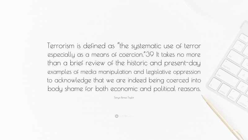 Sonya Renee Taylor Quote: “Terrorism is defined as “the systematic use of terror especially as a means of coercion.”39 It takes no more than a brief review of the historic and present-day examples of media manipulation and legislative oppression to acknowledge that we are indeed being coerced into body shame for both economic and political reasons.”