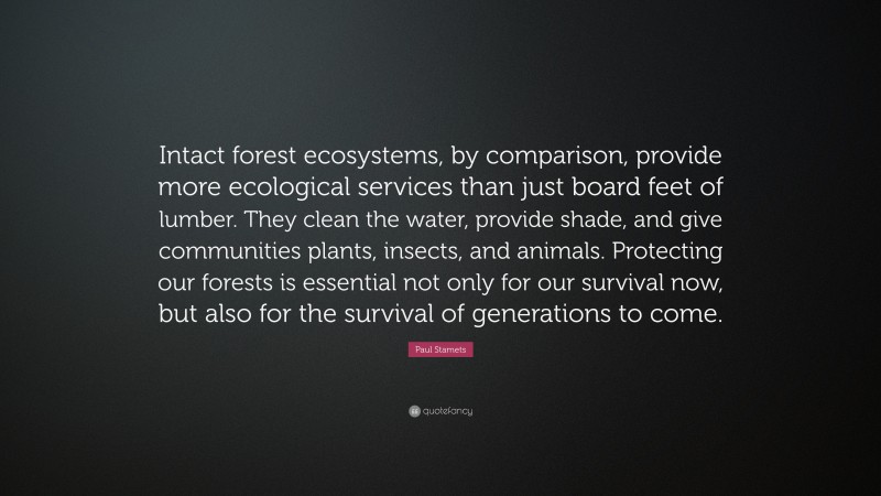 Paul Stamets Quote: “Intact forest ecosystems, by comparison, provide more ecological services than just board feet of lumber. They clean the water, provide shade, and give communities plants, insects, and animals. Protecting our forests is essential not only for our survival now, but also for the survival of generations to come.”