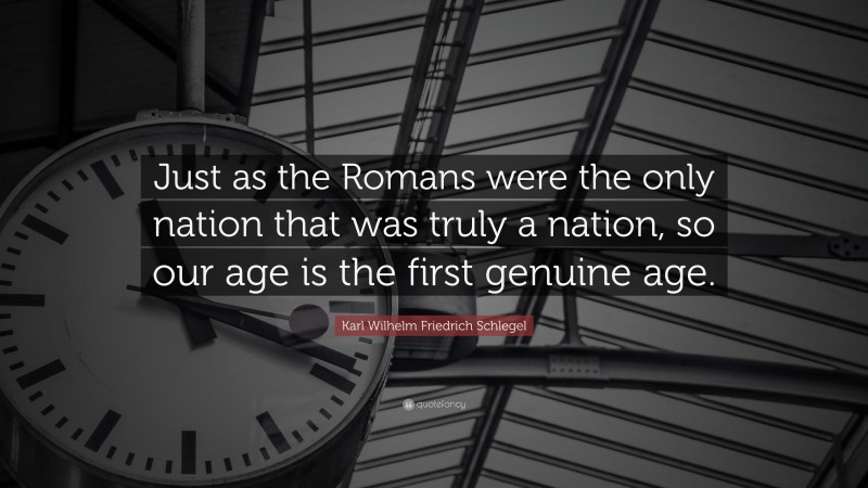 Karl Wilhelm Friedrich Schlegel Quote: “Just as the Romans were the only nation that was truly a nation, so our age is the first genuine age.”