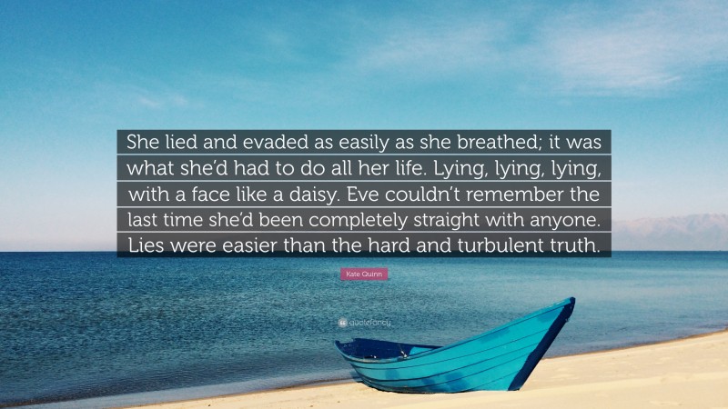 Kate Quinn Quote: “She lied and evaded as easily as she breathed; it was what she’d had to do all her life. Lying, lying, lying, with a face like a daisy. Eve couldn’t remember the last time she’d been completely straight with anyone. Lies were easier than the hard and turbulent truth.”