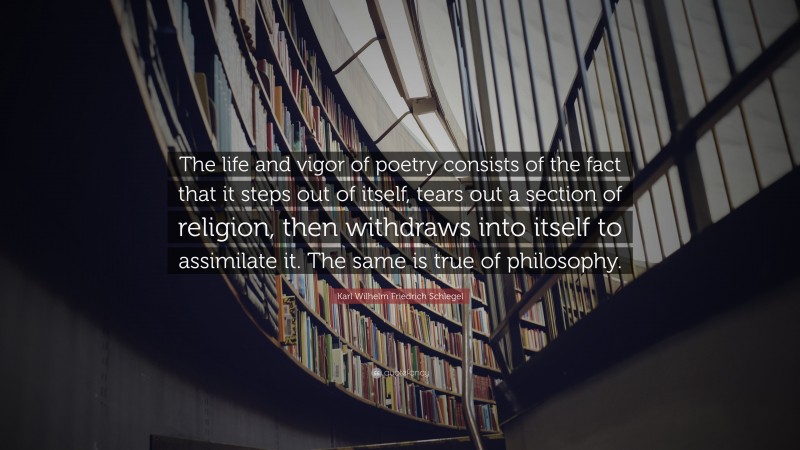 Karl Wilhelm Friedrich Schlegel Quote: “The life and vigor of poetry consists of the fact that it steps out of itself, tears out a section of religion, then withdraws into itself to assimilate it. The same is true of philosophy.”