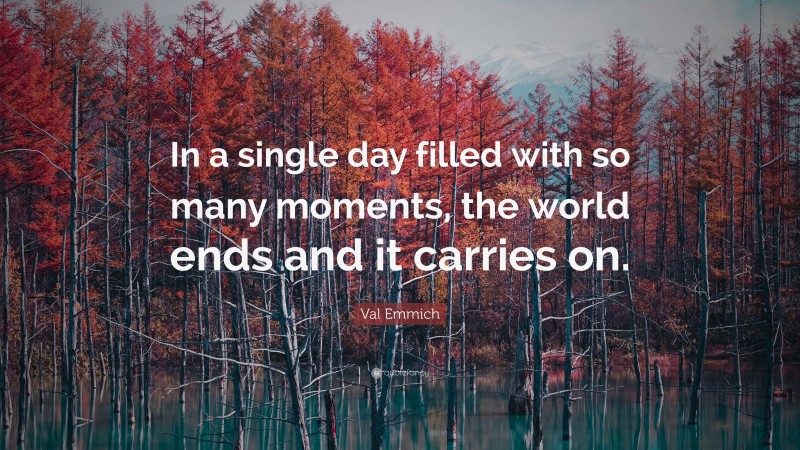 Val Emmich Quote: “In a single day filled with so many moments, the world ends and it carries on.”